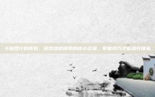 卡格罗什的背包，游戏地图探索的核心资源，掌握技巧才能提升体验