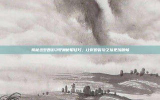 揭秘造梦西游3号源使用技巧，让你的冒险之旅更加顺畅