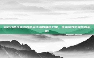 游戏攻略揭秘孤独意志手镯的神秘力量，成为游戏中的孤独英雄！