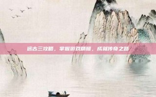 远古三攻略，掌握游戏精髓，成就传奇之路