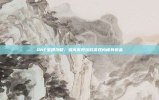 DNF宝箱攻略，如何高效获取游戏内稀有物品