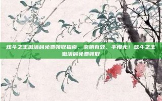 炫斗之王激活码免费领取指南，亲测有效，手慢无！炫斗之王激活码免费领取