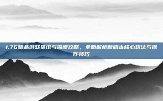 1.76精品游戏资讯与深度攻略，全面解析新版本核心玩法与操作技巧