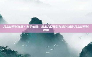 龙之谷商城在哪？新手必看！最全入口指引与操作攻略-龙之谷商城在哪