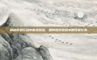 揭秘反恐行动中的无敌挂，如何应对游戏中的作弊行为