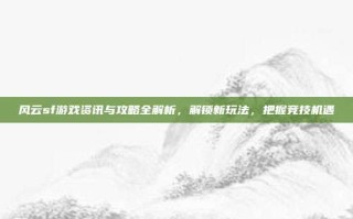 风云sf游戏资讯与攻略全解析，解锁新玩法，把握竞技机遇