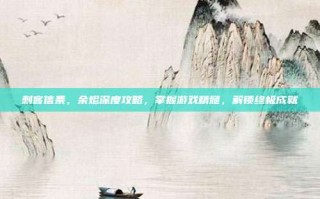 刺客信条，余烬深度攻略，掌握游戏精髓，解锁终极成就