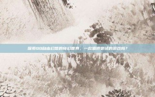 探索QQ自由幻想的奇幻世界，一款值得尝试的游戏吗？