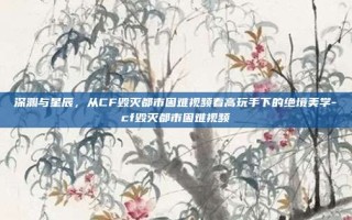 深渊与星辰，从CF毁灭都市困难视频看高玩手下的绝境美学-cf毁灭都市困难视频