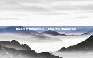 探秘斗战神玲珑宝塔，隐藏地图的终极攻略