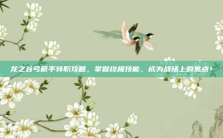 龙之谷弓箭手转职攻略，掌握终极技能，成为战场上的焦点！
