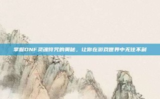 掌握DNF灵魂符咒的奥秘，让你在游戏世界中无往不利