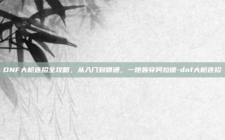 DNF大枪连招全攻略，从入门到精通，一炮轰穿阿拉德-dnf大枪连招