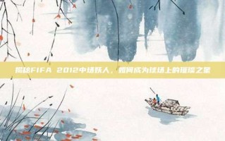 揭秘FIFA 2012中场妖人，如何成为球场上的璀璨之星