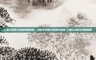 三国立志传3完整攻略图解，从新手到霸主的进阶指南-三国立志传3攻略图解
