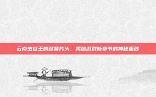 云南虫谷王的献祭片头，揭秘游戏新章节的神秘面纱