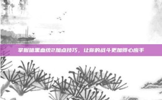 掌握暗黑血统2加点技巧，让你的战斗更加得心应手