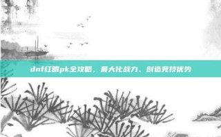 dnf红眼pk全攻略，最大化战力、创造竞技优势
