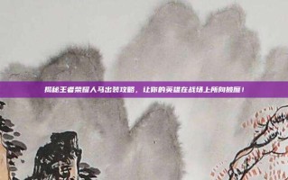 揭秘王者荣耀人马出装攻略，让你的英雄在战场上所向披靡！
