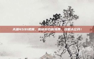 天源4591视频，揭秘游戏新境界，攻略大公开！