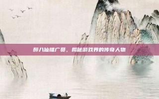 醉八仙推广员，揭秘游戏界的传奇人物