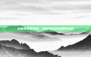古剑奇谭星蕴图，揭秘游戏内隐藏的宝藏