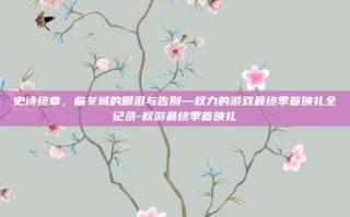 史诗终章，临冬城的眼泪与告别—权力的游戏最终季首映礼全记录-权游最终季首映礼