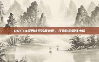 DNF70级阿修罗装备攻略，打造你的最强小队