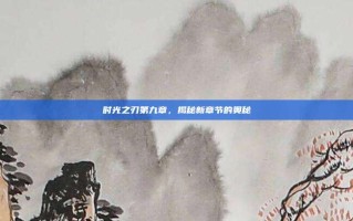 时光之刃第九章，揭秘新章节的奥秘
