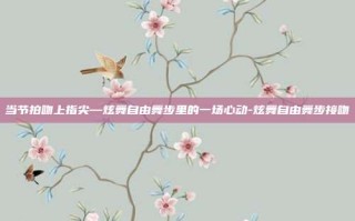 当节拍吻上指尖—炫舞自由舞步里的一场心动-炫舞自由舞步接吻