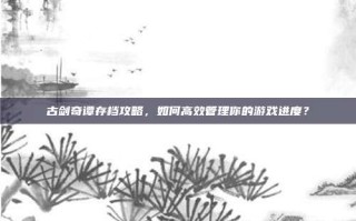 古剑奇谭存档攻略，如何高效管理你的游戏进度？