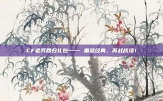 CF老兵回归礼包—— 重温经典，再战战场！