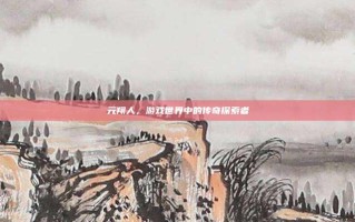 元翔人，游戏世界中的传奇探索者