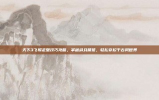 天下3飞檐走壁技巧攻略，掌握游戏精髓，轻松穿梭于古风世界