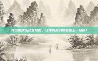 神武国庆活动全攻略，让你的游戏体验更上一层楼！