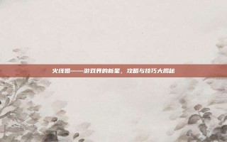 火线姐——游戏界的新星，攻略与技巧大揭秘
