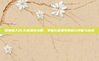 怪物猎人OL长枪派生攻略，掌握长枪派系的核心技能与战术