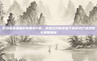 尼日利亚番茄价格暴涨2倍，农业经济新变量下的游戏产业观察与策略解析