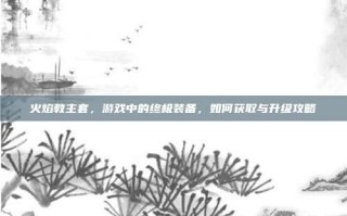 火焰教主套，游戏中的终极装备，如何获取与升级攻略