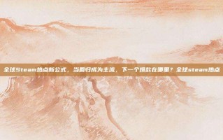 全球Steam热点新公式，当回归成为主流，下一个爆款在哪里？全球steam热点