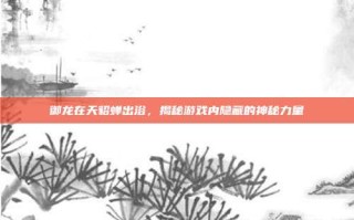 御龙在天貂蝉出浴，揭秘游戏内隐藏的神秘力量