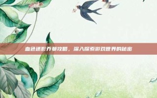 血色迷影乔曼攻略，深入探索游戏世界的秘密