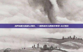 当阿拉德大陆遇上海尔，一场跨越次元的制冷革命-dnf海尔