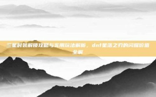 三星时装解锁攻略与实用玩法解析，dnf星落之刃的闪耀价值全解