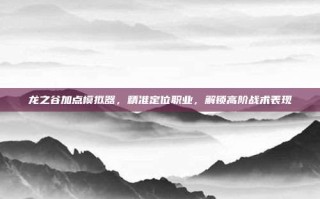 龙之谷加点模拟器，精准定位职业，解锁高阶战术表现