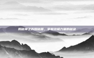 揭秘神之苏醒秘籍，掌握终极力量的秘诀