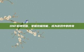 DNF枪神觉醒，掌握终极技能，成为游戏中的传奇