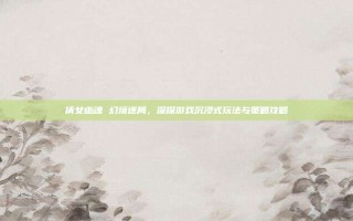 倩女幽魂 幻境迷局，深探游戏沉浸式玩法与策略攻略