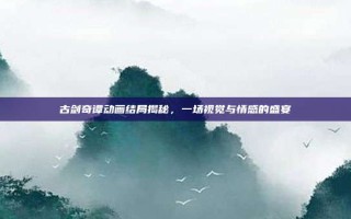古剑奇谭动画结局揭秘，一场视觉与情感的盛宴