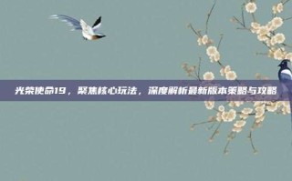 光荣使命19，聚焦核心玩法，深度解析最新版本策略与攻略